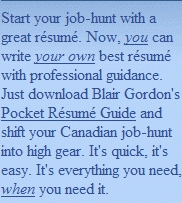 Start your job-hunt with a great résumé. Now, you can write your own best résumé with professional guidance. Just download Blair Gordon's Pocket Résumé Guide and shift your Canadian job-hunt into high gear. It's quick, it's easy.  It's everything you need, when you need it.